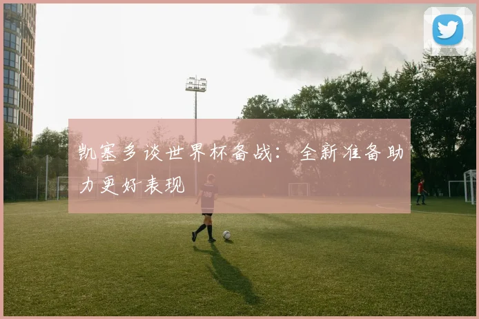 凯塞多谈世界杯备战：全新准备助力更好表现