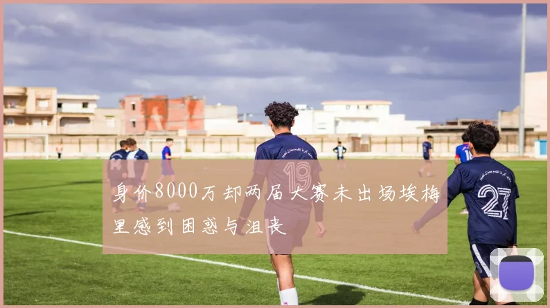 身价8000万却两届大赛未出场埃梅里感到困惑与沮丧
