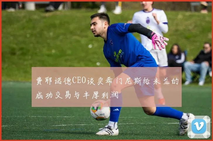 费耶诺德CEO谈卖希门尼斯给米兰的成功交易与丰厚利润