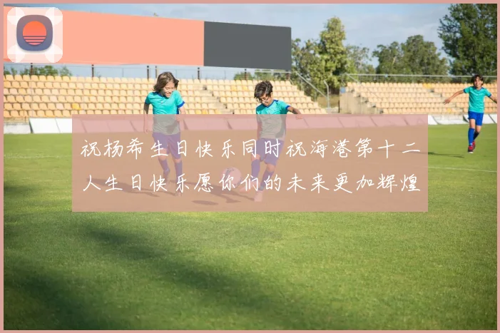 祝杨希生日快乐同时祝海港第十二人生日快乐愿你们的未来更加辉煌绚烂