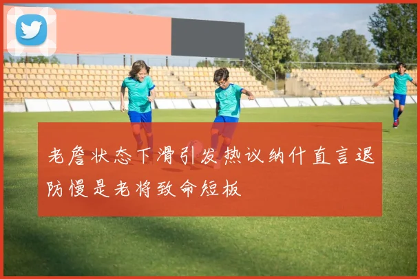 老詹状态下滑引发热议纳什直言退防慢是老将致命短板
