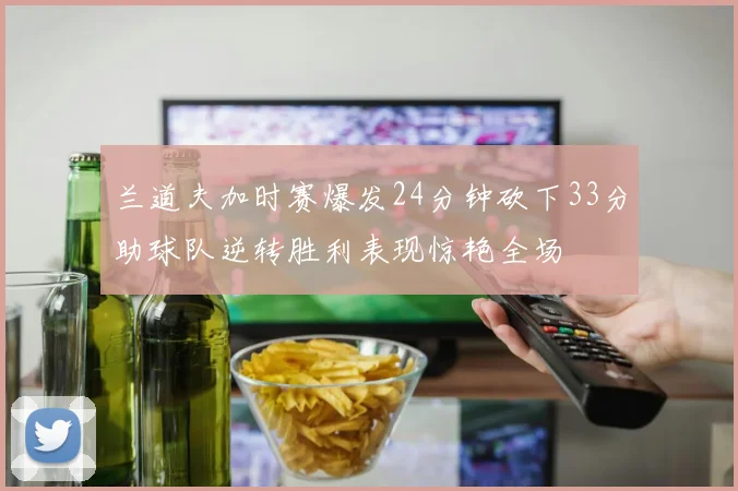 兰道夫加时赛爆发24分钟砍下33分助球队逆转胜利表现惊艳全场