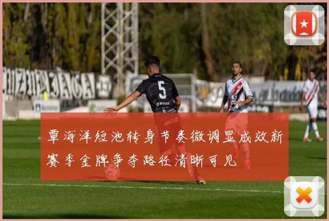 覃海洋短池转身节奏微调显成效新赛季金牌争夺路径清晰可见