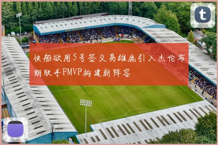 快船欲用5号签交易雄鹿引入杰伦布朗联手FMVP构建新阵容
