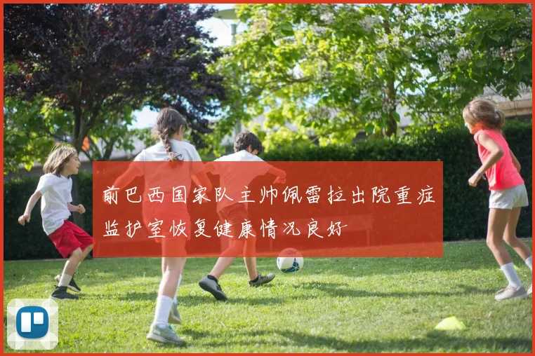 前巴西国家队主帅佩雷拉出院重症监护室恢复健康情况良好