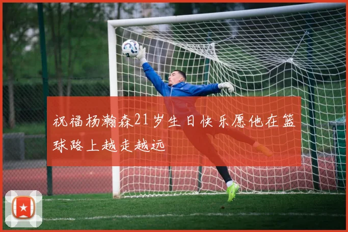 祝福杨瀚森21岁生日快乐愿他在篮球路上越走越远