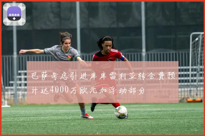 巴萨考虑引进库库雷利亚转会费预计达4000万欧元加浮动部分