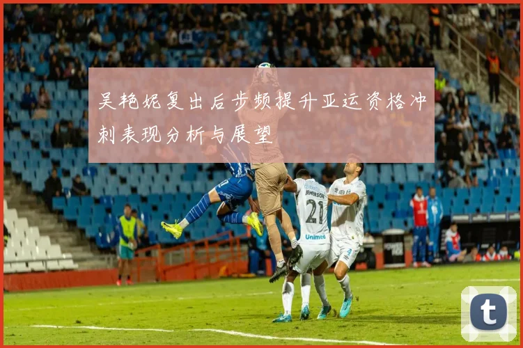 吴艳妮复出后步频提升亚运资格冲刺表现分析与展望