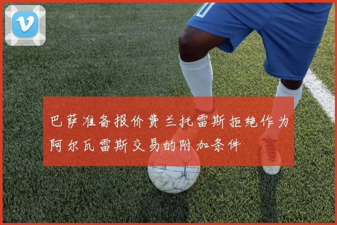 巴萨准备报价费兰托雷斯拒绝作为阿尔瓦雷斯交易的附加条件