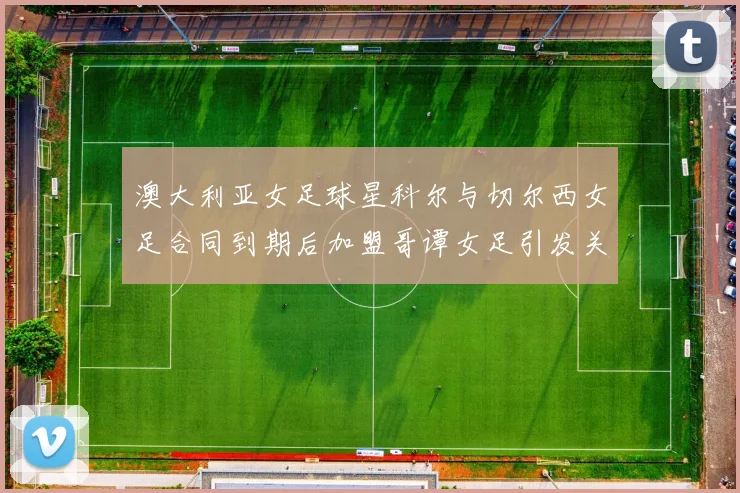 澳大利亚女足球星科尔与切尔西女足合同到期后加盟哥谭女足引发关注