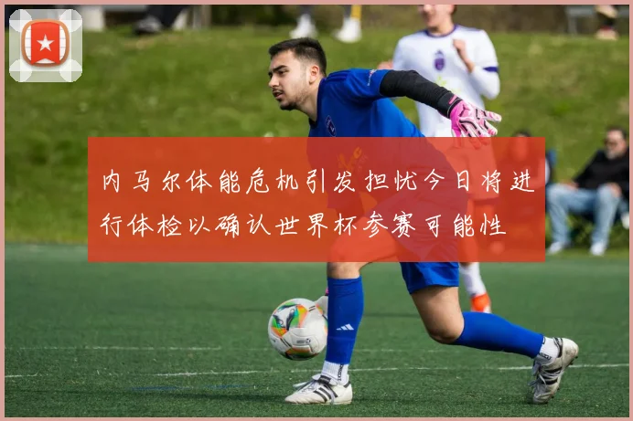 内马尔体能危机引发担忧今日将进行体检以确认世界杯参赛可能性
