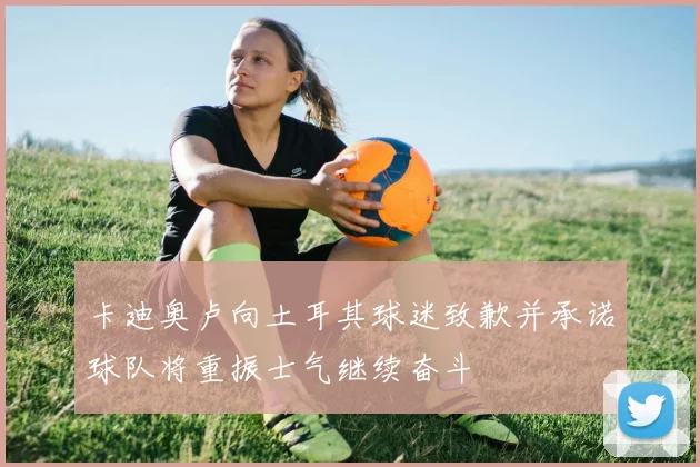 卡迪奥卢向土耳其球迷致歉并承诺球队将重振士气继续奋斗