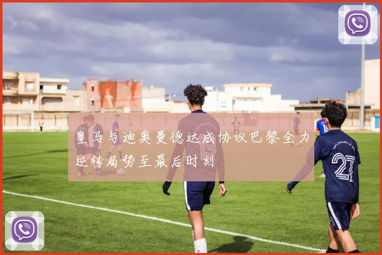 皇马与迪奥曼德达成协议巴黎全力逆转局势至最后时刻