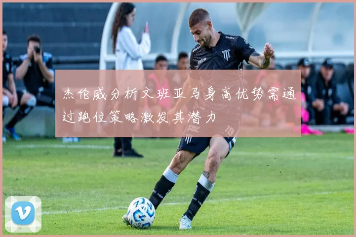 杰伦威分析文班亚马身高优势需通过跑位策略激发其潜力