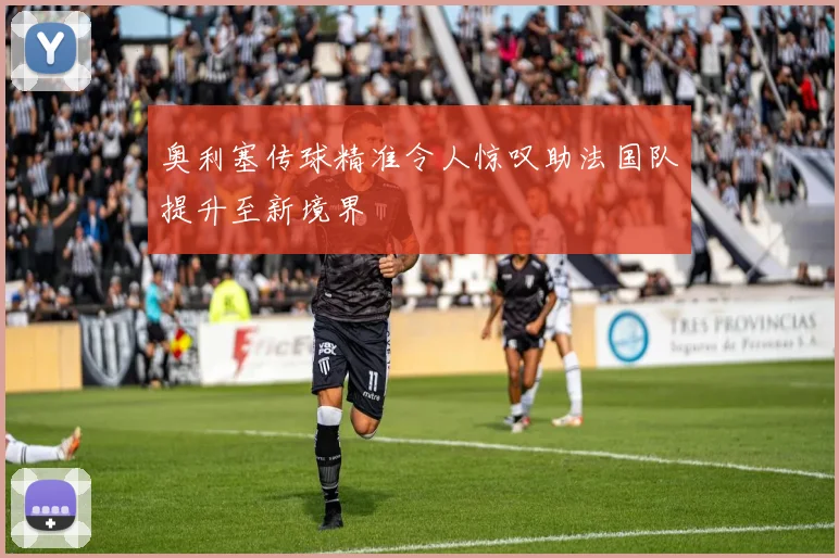 奥利塞传球精准令人惊叹助法国队提升至新境界