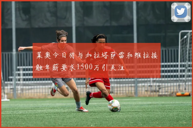 莱奥今日将与加拉塔萨雷和维拉接触年薪要求1500万引关注
