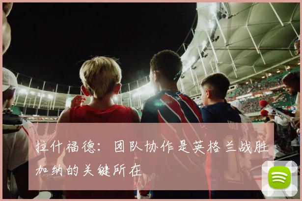 拉什福德：团队协作是英格兰战胜加纳的关键所在