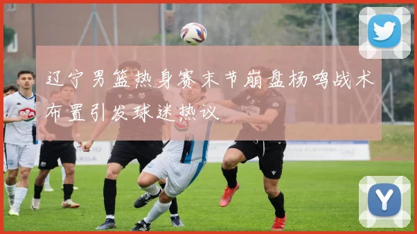 辽宁男篮热身赛末节崩盘杨鸣战术布置引发球迷热议