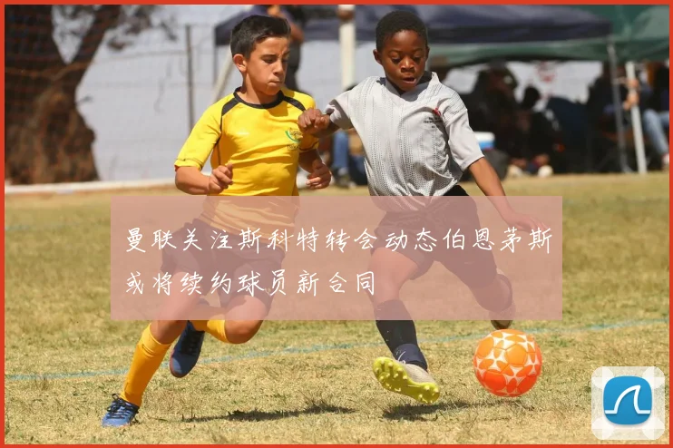 曼联关注斯科特转会动态伯恩茅斯或将续约球员新合同