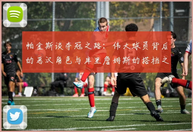 帕金斯谈夺冠之路：伟大球员背后的恶汉角色与库里詹姆斯的搭档之道