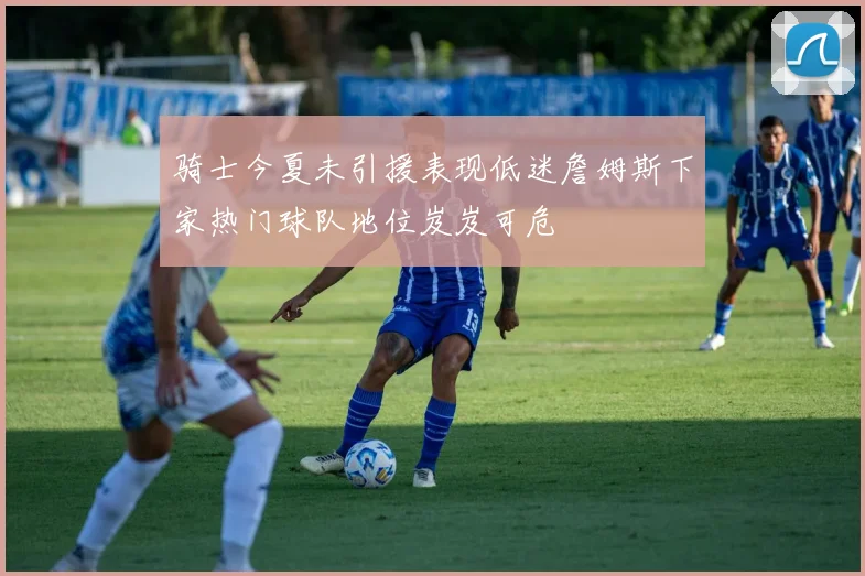 骑士今夏未引援表现低迷詹姆斯下家热门球队地位岌岌可危