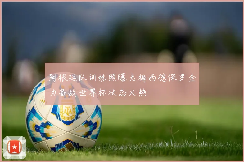 阿根廷队训练照曝光梅西德保罗全力备战世界杯状态火热