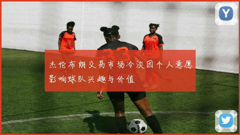 杰伦布朗交易市场冷淡因个人意愿影响球队兴趣与价值
