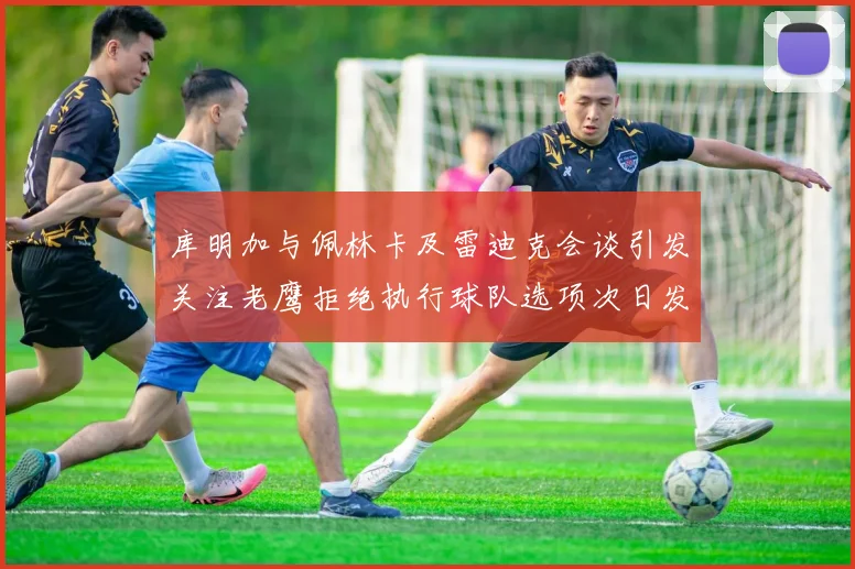 库明加与佩林卡及雷迪克会谈引发关注老鹰拒绝执行球队选项次日发生