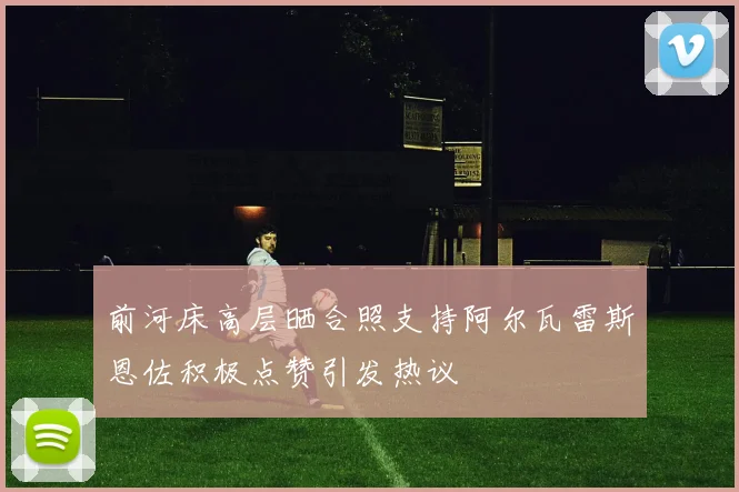前河床高层晒合照支持阿尔瓦雷斯恩佐积极点赞引发热议