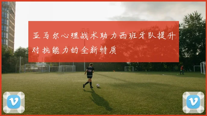 亚马尔心理战术助力西班牙队提升对抗能力的全新特质