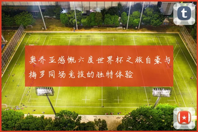 奥乔亚感慨六度世界杯之旅自豪与梅罗同场竞技的独特体验