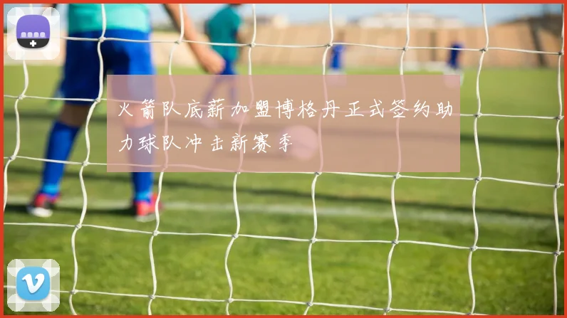 火箭队底薪加盟博格丹正式签约助力球队冲击新赛季