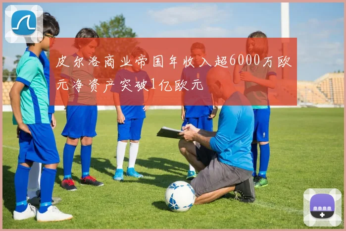 皮尔洛商业帝国年收入超6000万欧元净资产突破1亿欧元