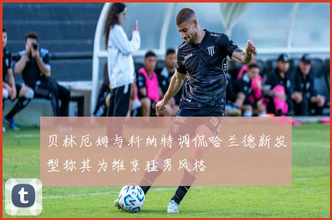 贝林厄姆与科纳特调侃哈兰德新发型称其为维京猛男风格
