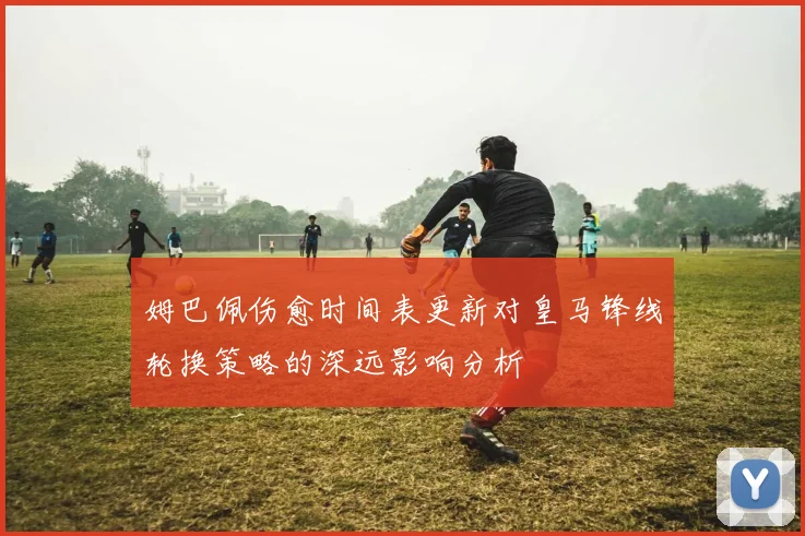 姆巴佩伤愈时间表更新对皇马锋线轮换策略的深远影响分析